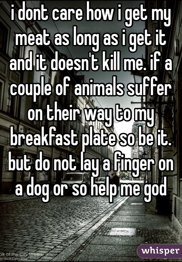 i dont care how i get my meat as long as i get it and it doesn't kill me. if a couple of animals suffer on their way to my breakfast plate so be it. but do not lay a finger on a dog or so help me god