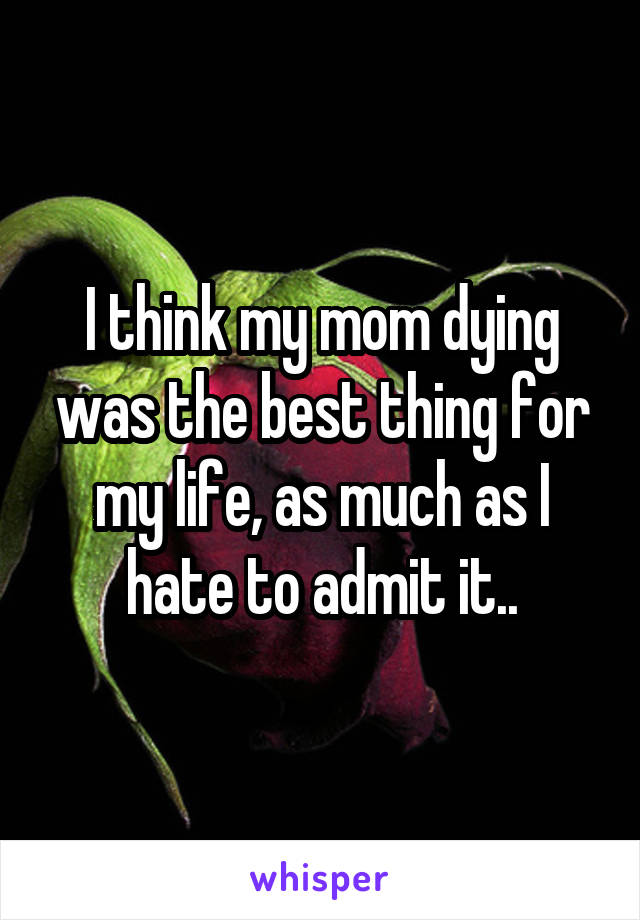 I think my mom dying was the best thing for my life, as much as I hate to admit it..