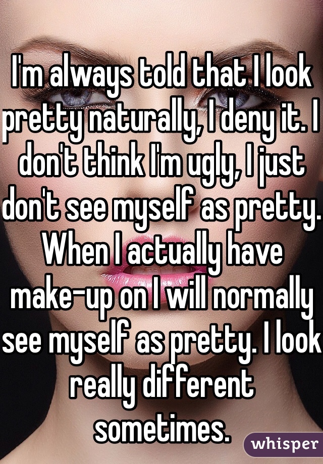 I'm always told that I look pretty naturally, I deny it. I don't think I'm ugly, I just don't see myself as pretty. When I actually have make-up on I will normally see myself as pretty. I look really different sometimes.