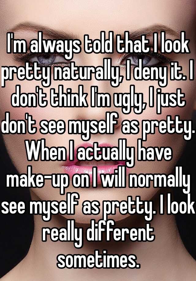 I'm always told that I look pretty naturally, I deny it. I don't think I'm ugly, I just don't see myself as pretty. When I actually have make-up on I will normally see myself as pretty. I look really different sometimes.