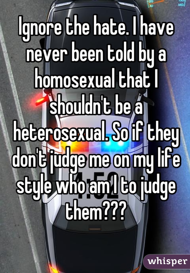 Ignore the hate. I have never been told by a homosexual that I shouldn't be a heterosexual. So if they don't judge me on my life style who am I to judge them???