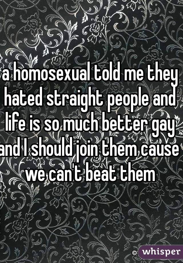 a homosexual told me they hated straight people and life is so much better gay and I should join them cause we can't beat them