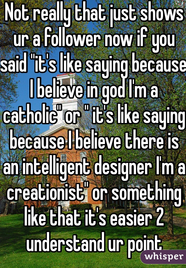 Not really that just shows ur a follower now if you said "it's like saying because I believe in god I'm a catholic" or " it's like saying because I believe there is an intelligent designer I'm a creationist" or something like that it's easier 2 understand ur point