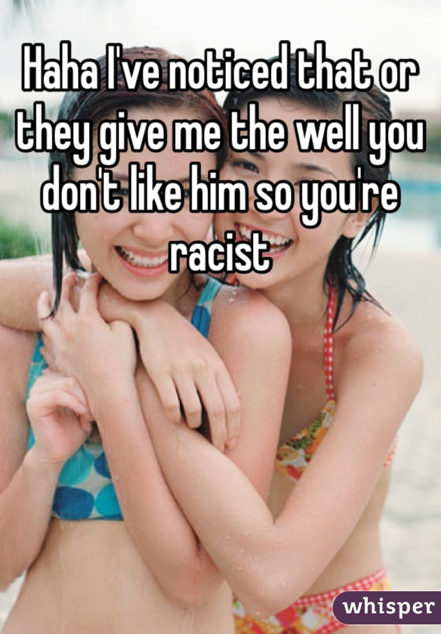 Haha I've noticed that or they give me the well you don't like him so you're racist 