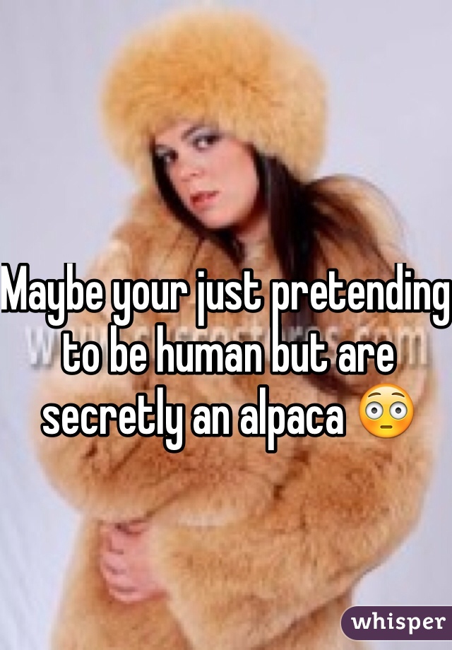 Maybe your just pretending to be human but are secretly an alpaca 😳 