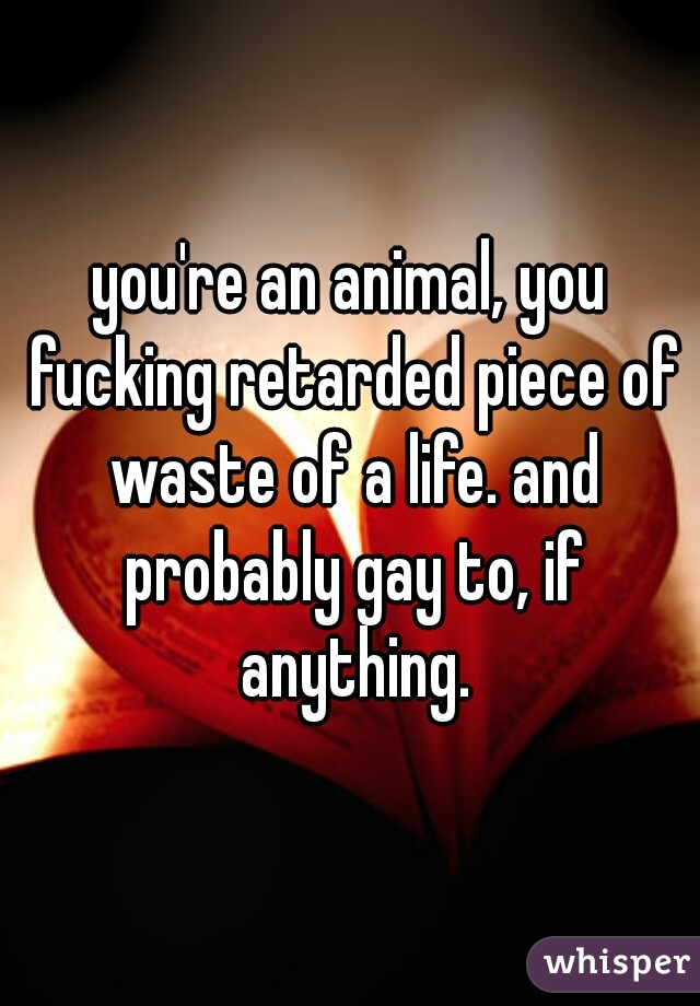 you're an animal, you fucking retarded piece of waste of a life. and probably gay to, if anything.
