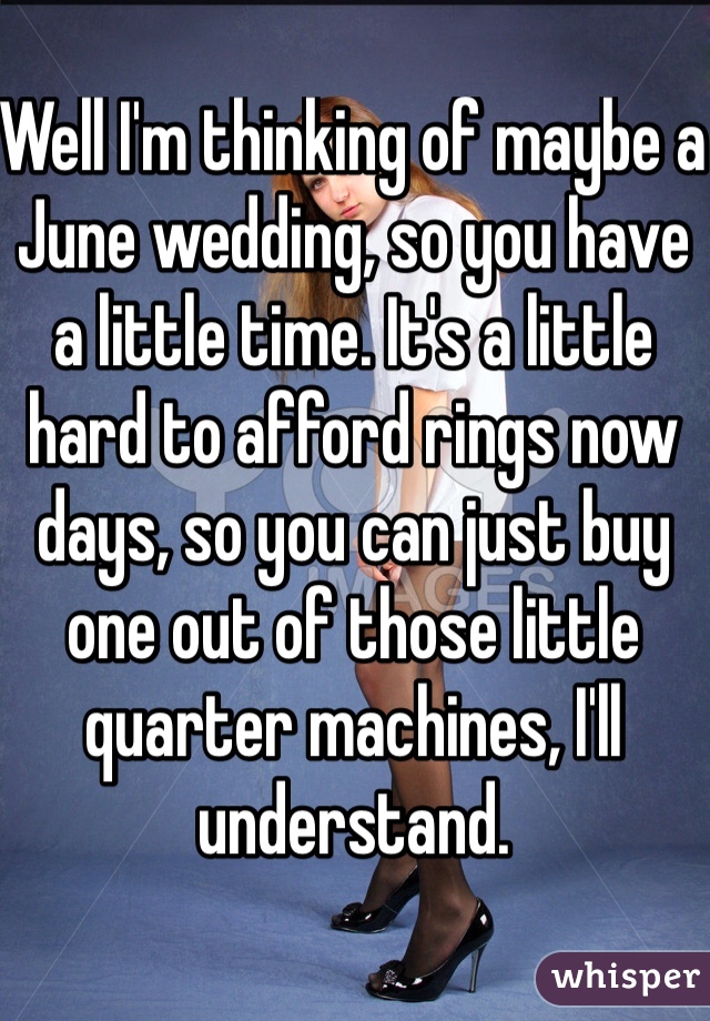 Well I'm thinking of maybe a June wedding, so you have a little time. It's a little hard to afford rings now days, so you can just buy one out of those little quarter machines, I'll understand.