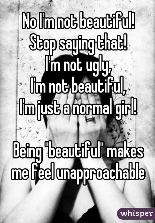 No I'm not beautiful!
Stop saying that!
I'm not ugly,
I'm not beautiful,
I'm just a normal girl!

Being "beautiful" makes me feel unapproachable