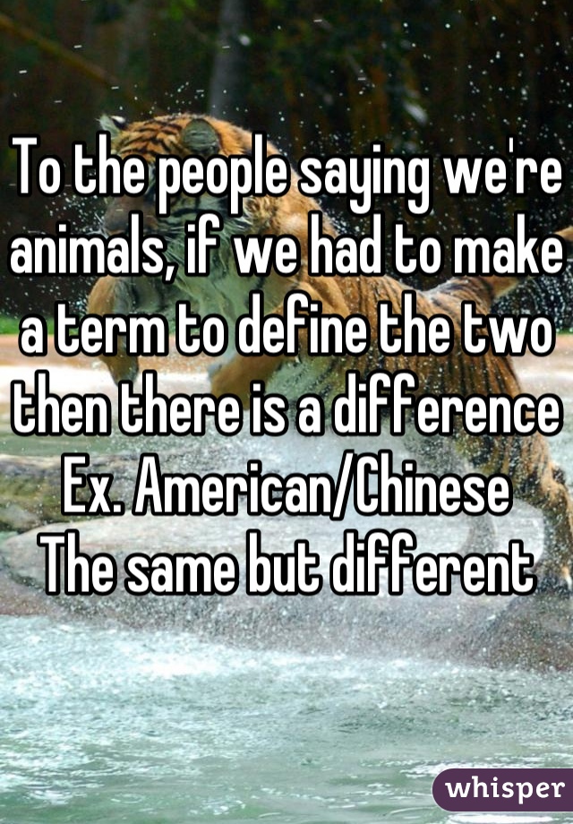 To the people saying we're animals, if we had to make a term to define the two then there is a difference
Ex. American/Chinese
The same but different