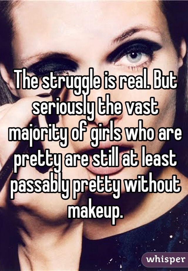 The struggle is real. But seriously the vast majority of girls who are pretty are still at least passably pretty without makeup. 