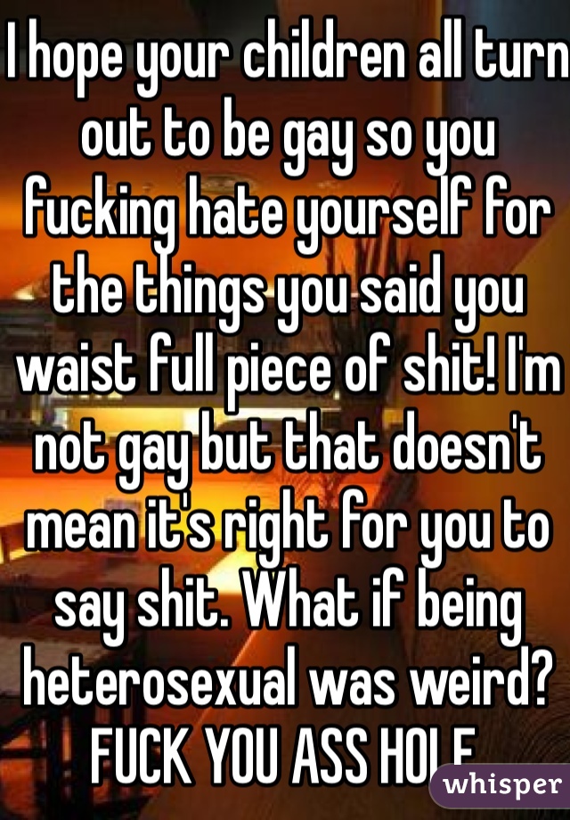 I hope your children all turn out to be gay so you fucking hate yourself for the things you said you waist full piece of shit! I'm not gay but that doesn't mean it's right for you to say shit. What if being heterosexual was weird? FUCK YOU ASS HOLE.