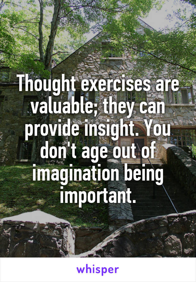 Thought exercises are valuable; they can provide insight. You don't age out of imagination being important.