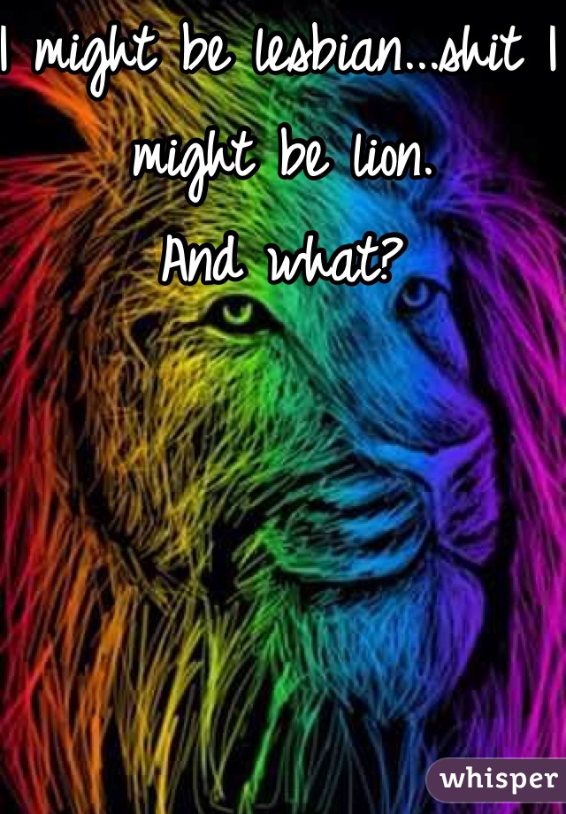 I might be lesbian...shit I might be lion.
And what?