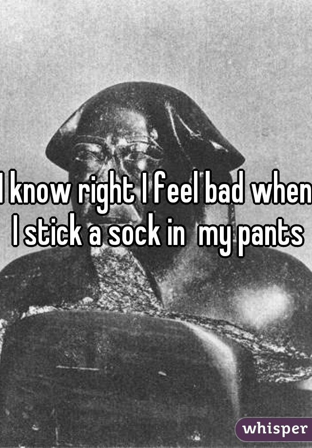 I know right I feel bad when I stick a sock in  my pants