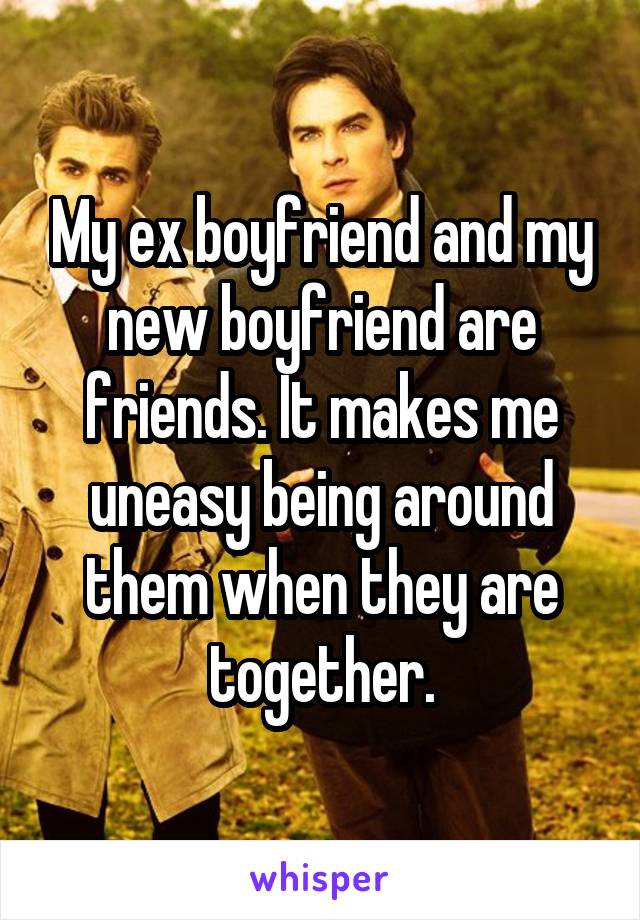 My ex boyfriend and my new boyfriend are friends. It makes me uneasy being around them when they are together.