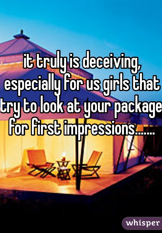 it truly is deceiving, especially for us girls that try to look at your package for first impressions.......