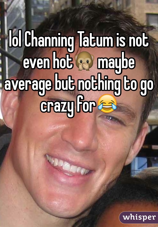 lol Channing Tatum is not even hot🙊 maybe average but nothing to go crazy for😂