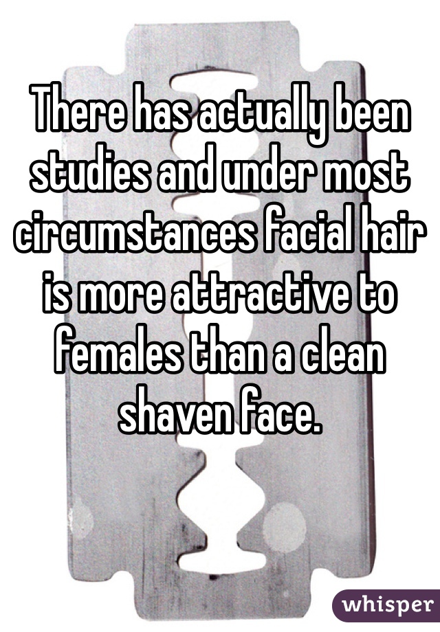 There has actually been studies and under most circumstances facial hair is more attractive to females than a clean shaven face.