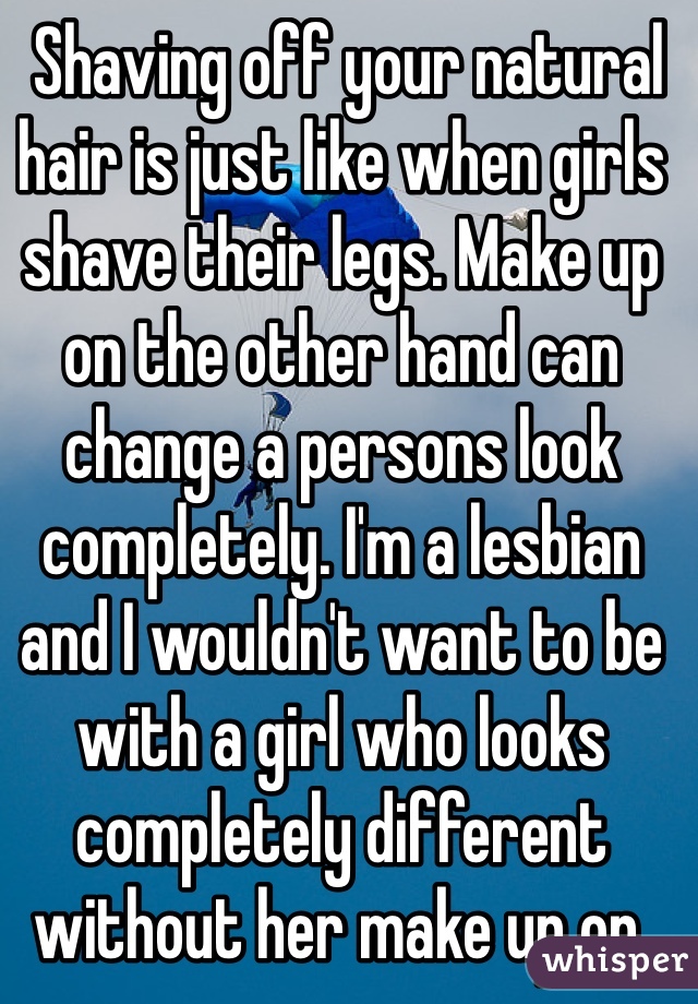  Shaving off your natural hair is just like when girls shave their legs. Make up on the other hand can change a persons look completely. I'm a lesbian and I wouldn't want to be with a girl who looks completely different without her make up on. Make up is supposed to enhance your natural beauty, not change it completely.