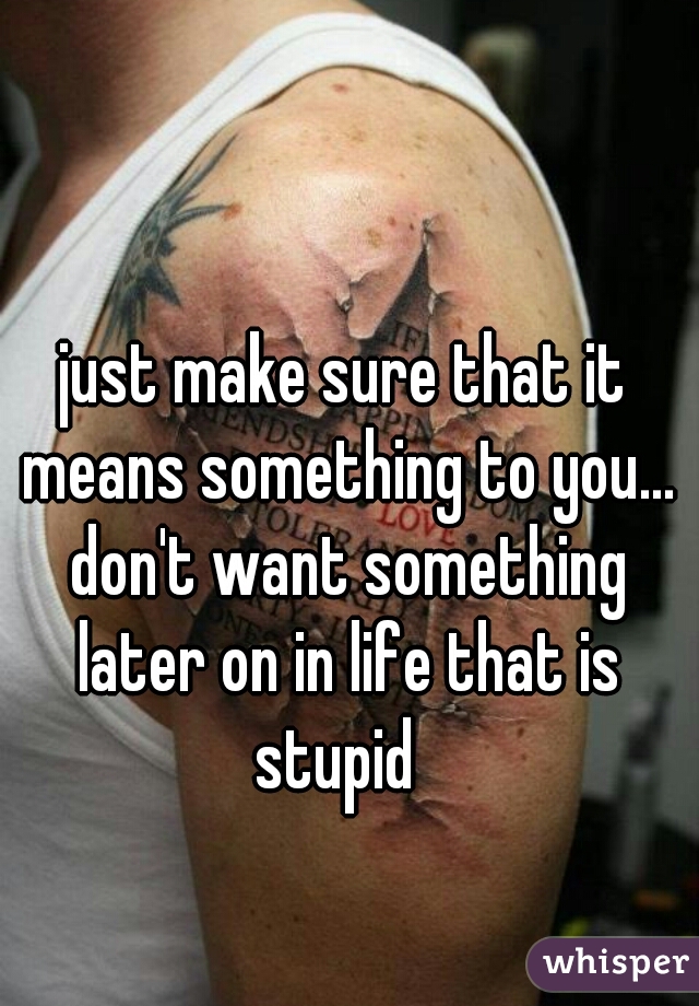 just make sure that it means something to you... don't want something later on in life that is stupid  