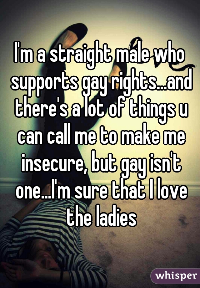 I'm a straight male who supports gay rights...and there's a lot of things u can call me to make me insecure, but gay isn't one...I'm sure that I love the ladies