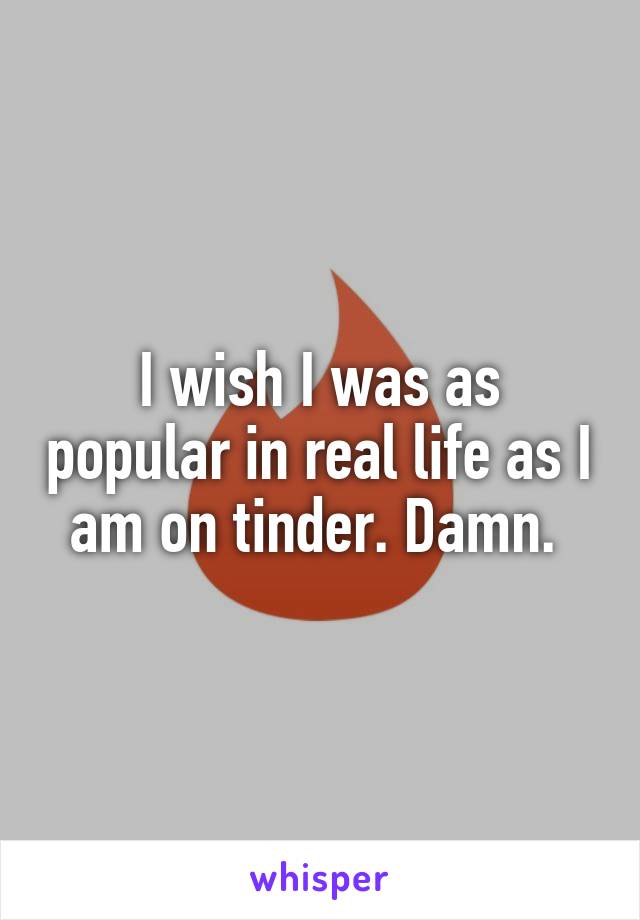 I wish I was as popular in real life as I am on tinder. Damn. 