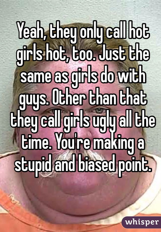 Yeah, they only call hot girls hot, too. Just the same as girls do with guys. Other than that they call girls ugly all the time. You're making a stupid and biased point.