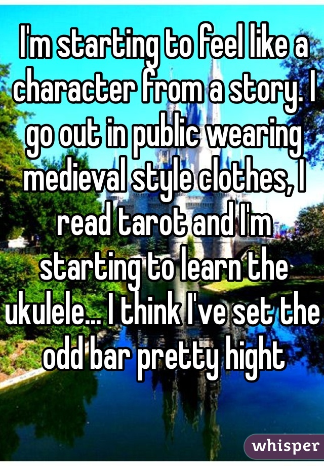 I'm starting to feel like a character from a story. I go out in public wearing medieval style clothes, I read tarot and I'm starting to learn the ukulele... I think I've set the odd bar pretty hight