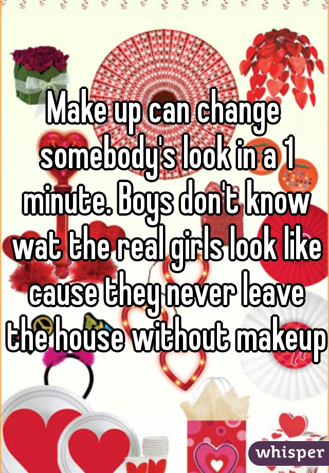 Make up can change somebody's look in a 1 minute. Boys don't know wat the real girls look like cause they never leave the house without makeup