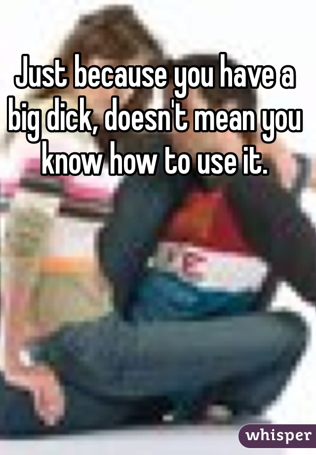 Just because you have a big dick, doesn't mean you know how to use it.