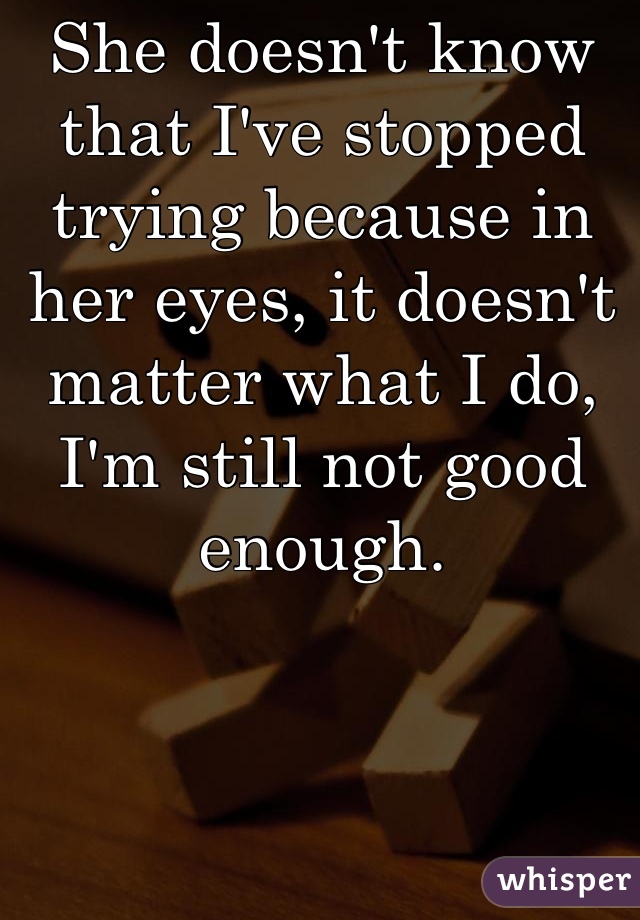 She doesn't know that I've stopped trying because in her eyes, it doesn't matter what I do, I'm still not good enough.