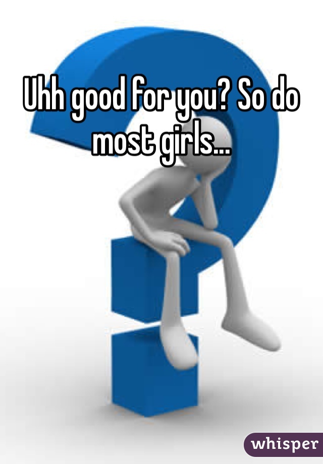 Uhh good for you? So do most girls...