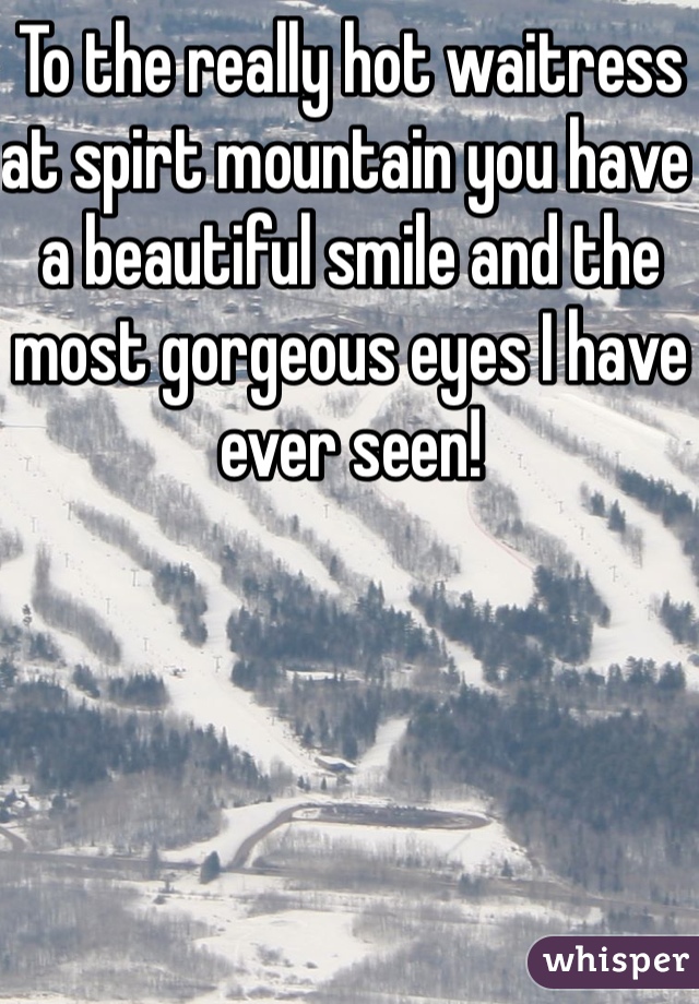 To the really hot waitress at spirt mountain you have a beautiful smile and the most gorgeous eyes I have ever seen! 