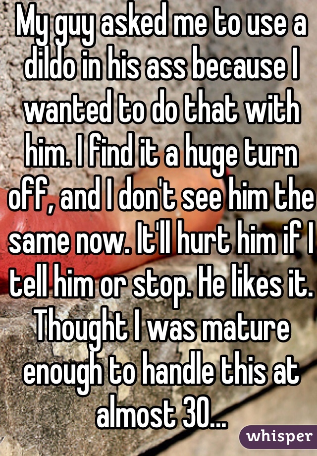 My guy asked me to use a dildo in his ass because I wanted to do that with him. I find it a huge turn off, and I don't see him the same now. It'll hurt him if I tell him or stop. He likes it. Thought I was mature enough to handle this at almost 30...
