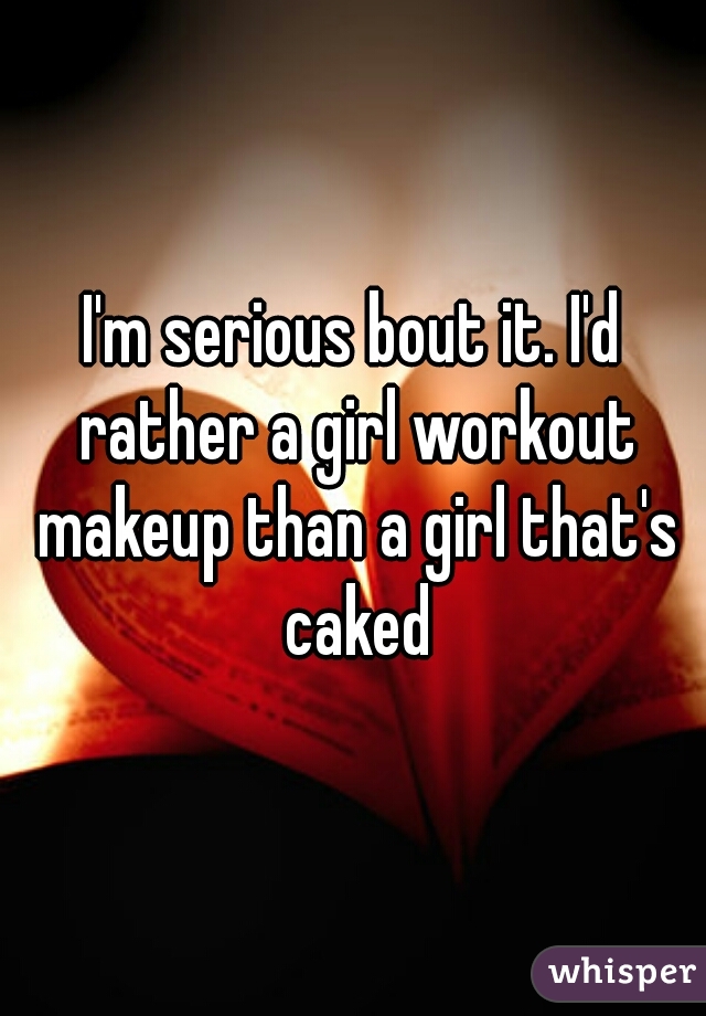 I'm serious bout it. I'd rather a girl workout makeup than a girl that's caked