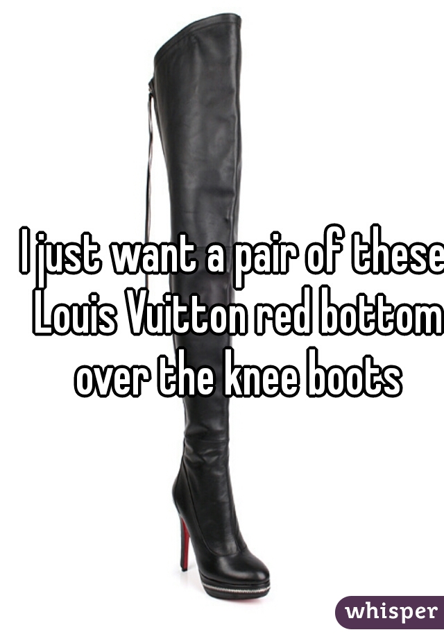 I just want a pair of these Louis Vuitton red bottom over the knee boots