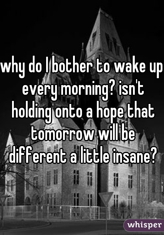 why do I bother to wake up every morning? isn't holding onto a hope that tomorrow will be different a little insane?