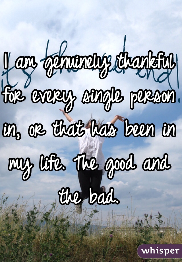 I am genuinely thankful for every single person in, or that has been in my life. The good and the bad.