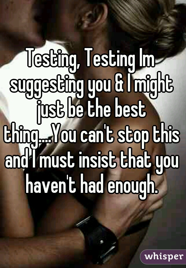 Testing, Testing Im suggesting you & I might just be the best thing....You can't stop this and I must insist that you haven't had enough.