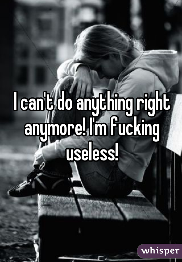 I can't do anything right anymore! I'm fucking useless!
