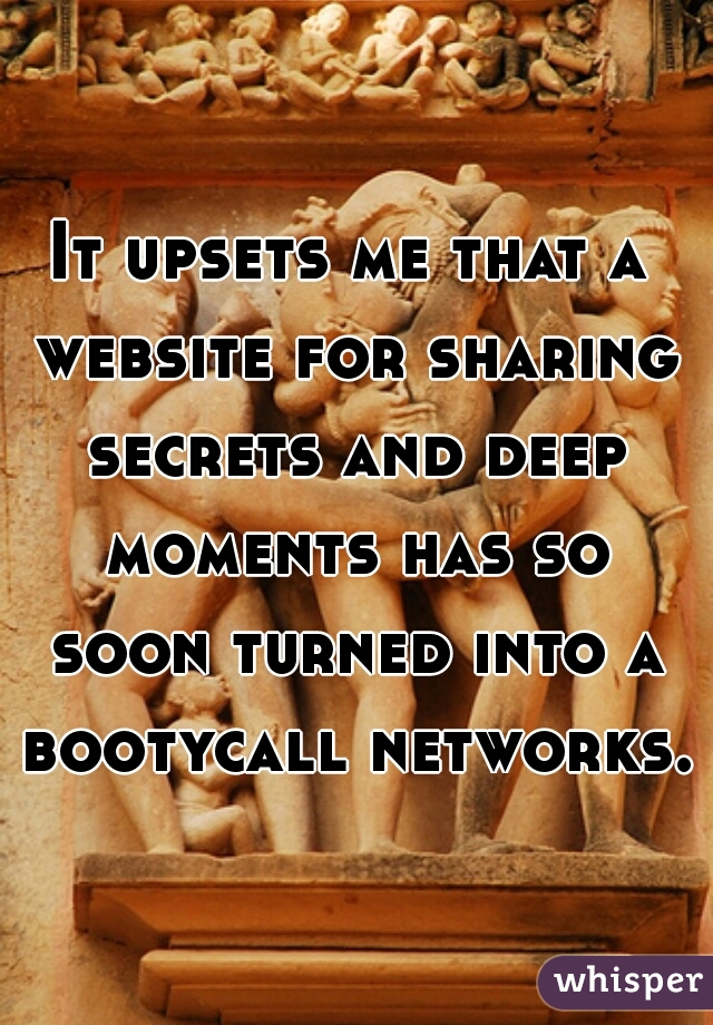 It upsets me that a website for sharing secrets and deep moments has so soon turned into a bootycall networks.
