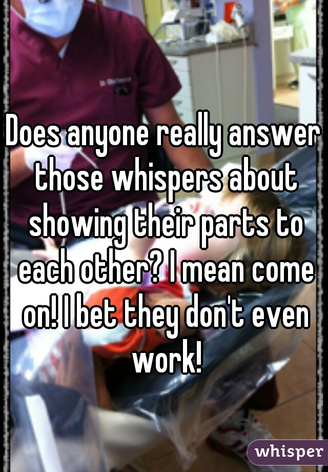 Does anyone really answer those whispers about showing their parts to each other? I mean come on! I bet they don't even work!
