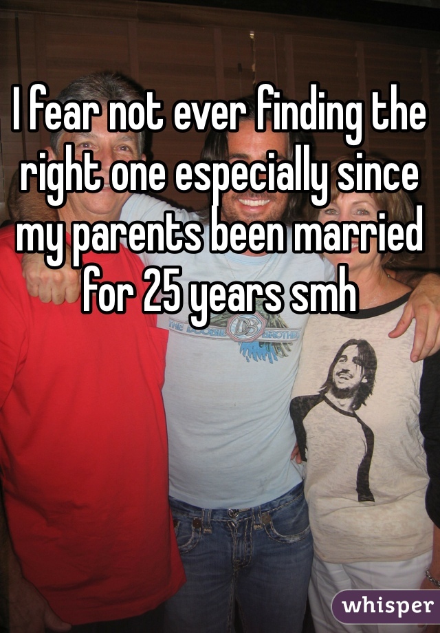 I fear not ever finding the right one especially since my parents been married for 25 years smh