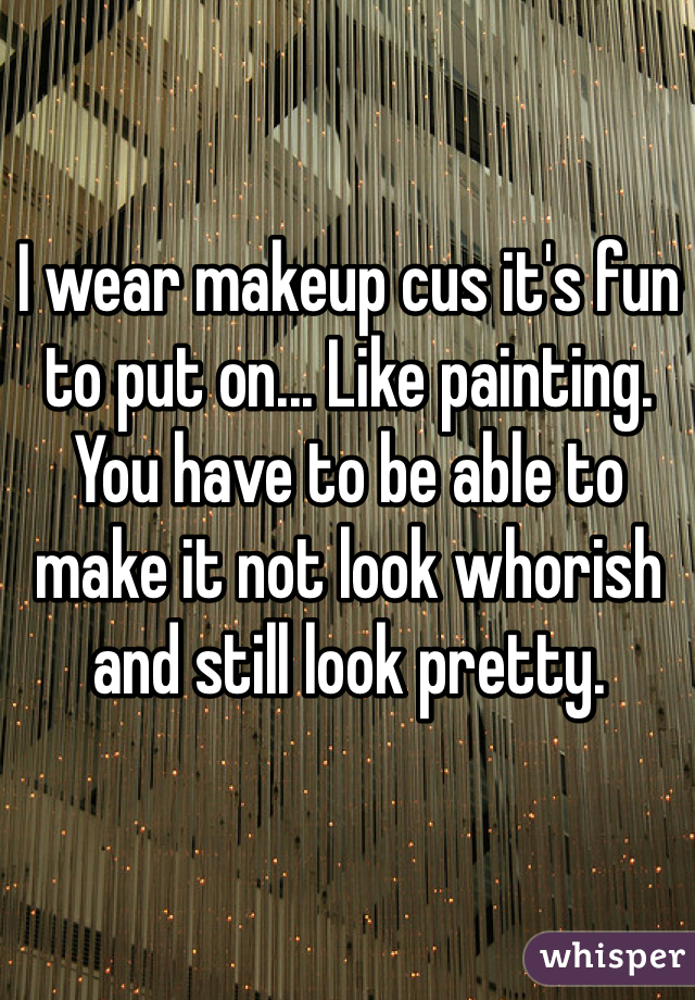 I wear makeup cus it's fun to put on... Like painting. You have to be able to make it not look whorish and still look pretty. 