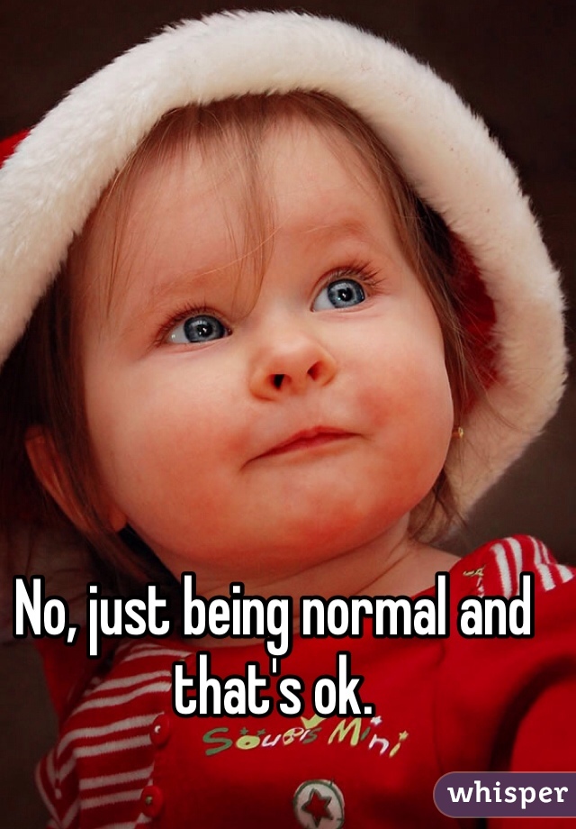 No, just being normal and that's ok. 