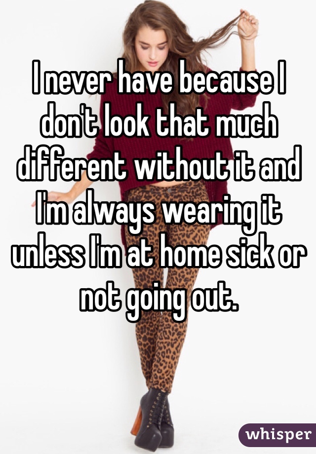 I never have because I don't look that much different without it and I'm always wearing it unless I'm at home sick or not going out.