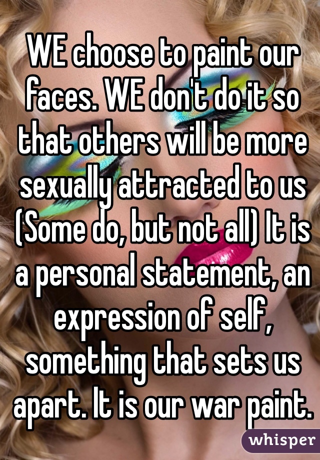 WE choose to paint our faces. WE don't do it so that others will be more sexually attracted to us (Some do, but not all) It is a personal statement, an expression of self, something that sets us apart. It is our war paint.