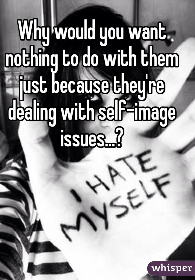 Why would you want nothing to do with them just because they're dealing with self-image issues...? 