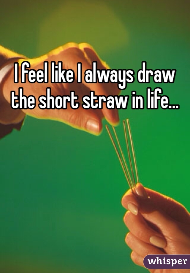 I feel like I always draw the short straw in life...