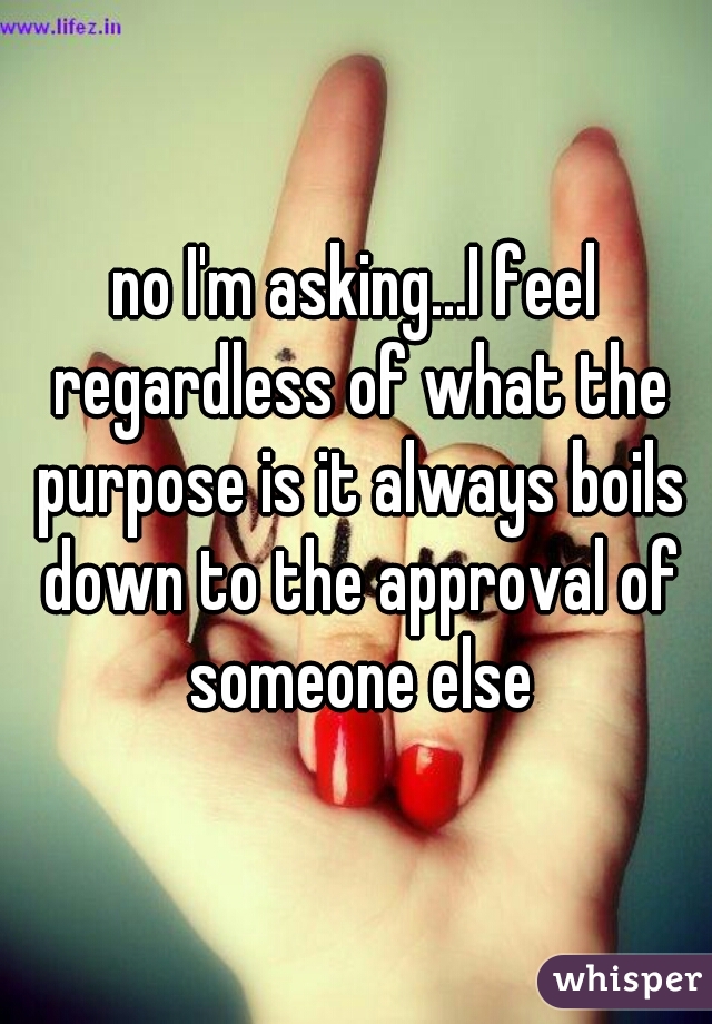 no I'm asking...I feel regardless of what the purpose is it always boils down to the approval of someone else